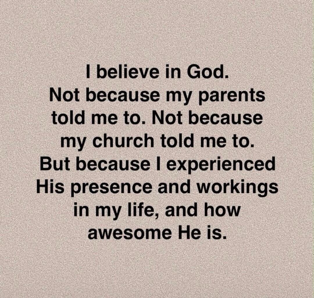I believe in God. Not because my parents told me to. Not because my church told me to. But because I experienced His presence and workings in my life, and how awesome He is.