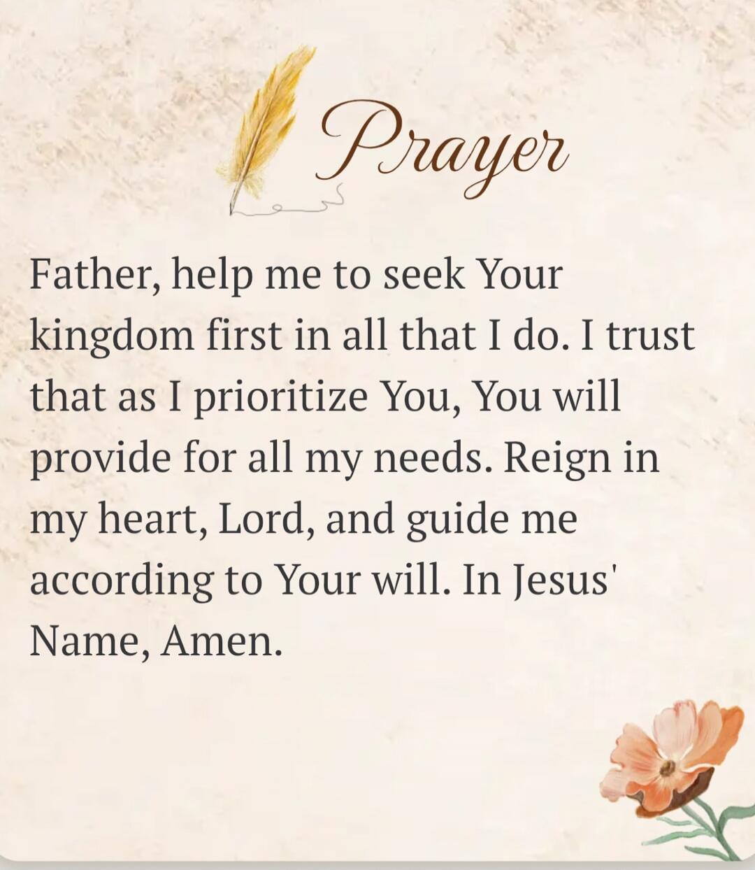 Prayer Father, help me to seek Your kingdom first in all that I do. I trust that as I prioritize You, You will provide for all my needs. Reign in my heart, Lord, and guide me according to Your will. In Jesus' Name, Amen.
