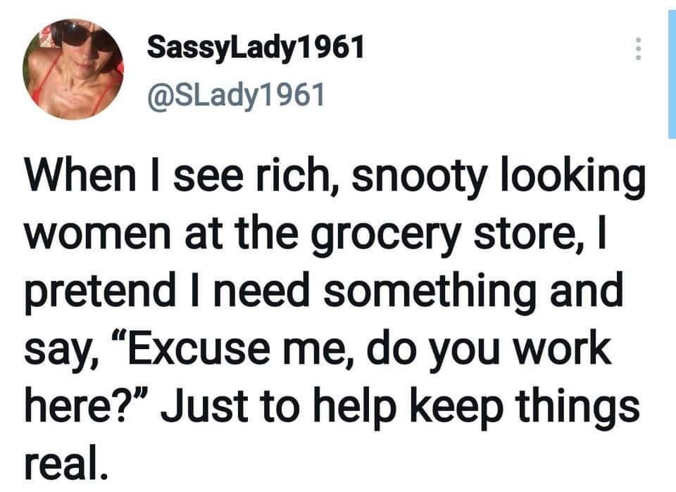 SassyLady1961 SLady1961 When see rich snooty looking women at the grocery store pretend need something and say Excuse me do you work here Just to help keep things real