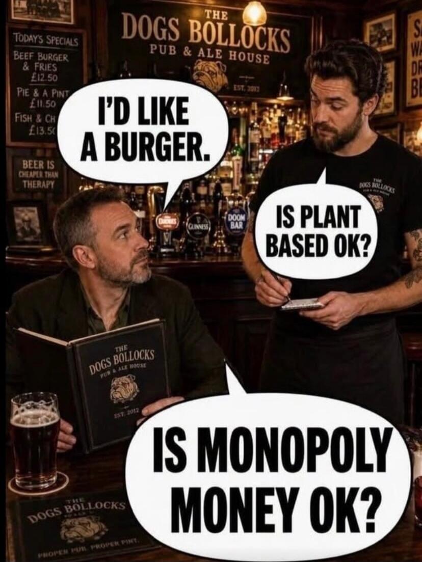 I'd like a burger. Is plant based ok? Is Monopoly money ok? The Dogs Bollocks Pub & Ale House. Today's Specials: Beef Burger & Fries £12.50, Pie & A Pint £11.50, Fish & Chips £13.50. Beer is cheaper than therapy. Est. 2012. Doom Bar. Guinness. Proper Pub. Proper Pint.