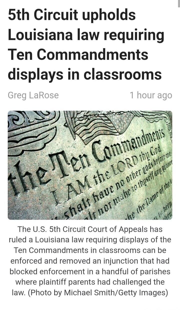 5th Circuit upholds Louisiana law requiring Ten Commandments displays in classrooms
Greg LaRose
1 hour ago
The U.S. 5th Circuit Court of Appeals has ruled a Louisiana law requiring displays of the Ten Commandments in classrooms can be enforced and removed an injunction that had blocked enforcement in a handful of parishes where plaintiff parents ha