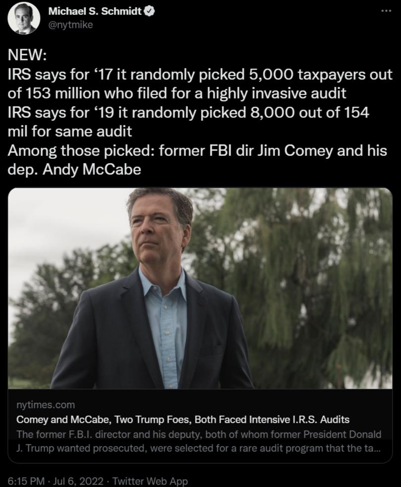 Q Michael S Schmidt NEW IRS says for 17 it randomly picked 5000 taxpayers out of 153 million who filed for a highly invasive audit IRS says for 19 it randomly picked 8000 out of 154 mil for same audit Among those picked former FBI dir Jim Comey and his dep Andy McCabe Comey and McCabe Two Trump Foes Both Faced Intensive LRS Audits