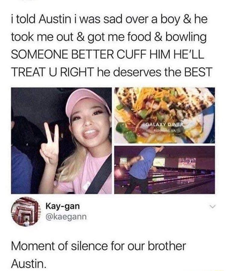 i told Austin i was sad over a boy he took me out got me food bowling SOMEONE BETTER CUFF HIM HELL TREAT U RIGHT he deserves the BEST kaegann Moment of silence for our brother Austin