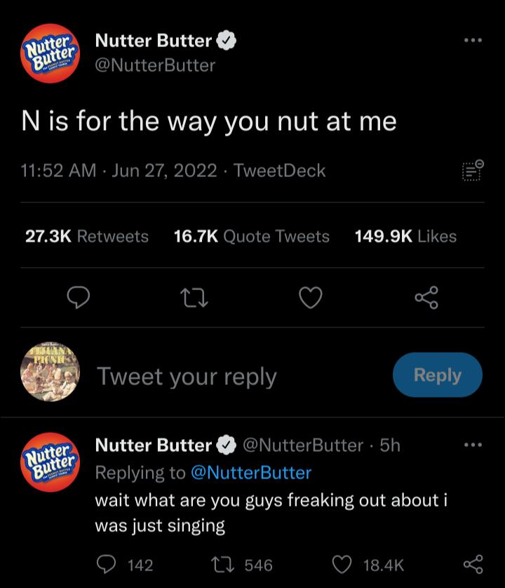 Nutter Butter NutterButter N is for the way you nut at me 1152 AM Jun 27 2022 TweetDeck 9 bra QEEEIENE QlITIER VEEICRER E2 X 1 JEIES 9 u Q 5 Tweet your reply Nutter Butter NutterButter 5h Replying to NutterButter wait what are you guys freaking out about i was just singing Q 142 0 546 WREYTS