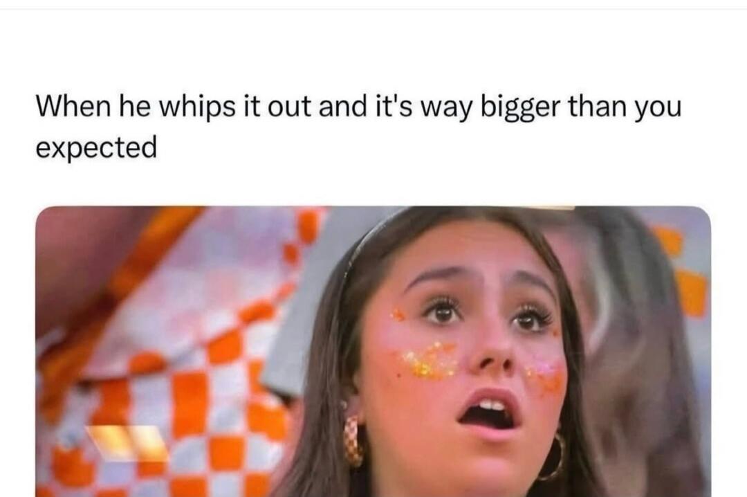 When he whips it out and it's way bigger than you expected