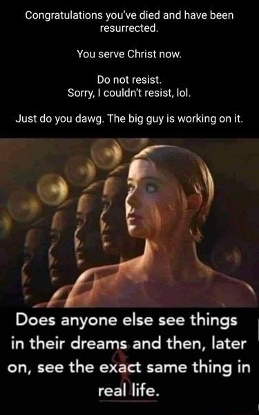Congratulations youve died and have been CEG You serve Christ now Do not resist UG AR O R A Just do you dawg The big guy is working on it Does anyone else see things in their dreams and then later on see the exct LRI RT real life
