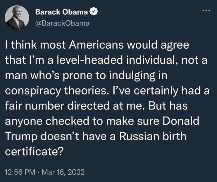 Barack Obama ClETE O LE Y think most Americans would agree R YA W RN EIVE B TFo Y MTaTe 1ViTe VEEY MY Yo oF Y TR Tl el o o TR o Rale V TaF H1y conspiracy theories Ive certainly had a fair number directed at me But has anyone checked to make sure Donald Trump doesnt have a Russian birth certificate 1256 PM Mar 16 2022