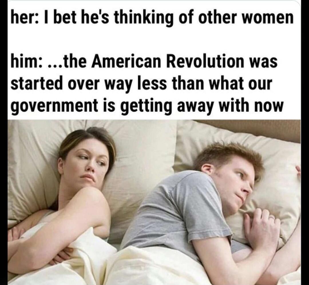 her: I bet he's thinking of other women him: ...the American Revolution was started over way less than what our government is getting away with now