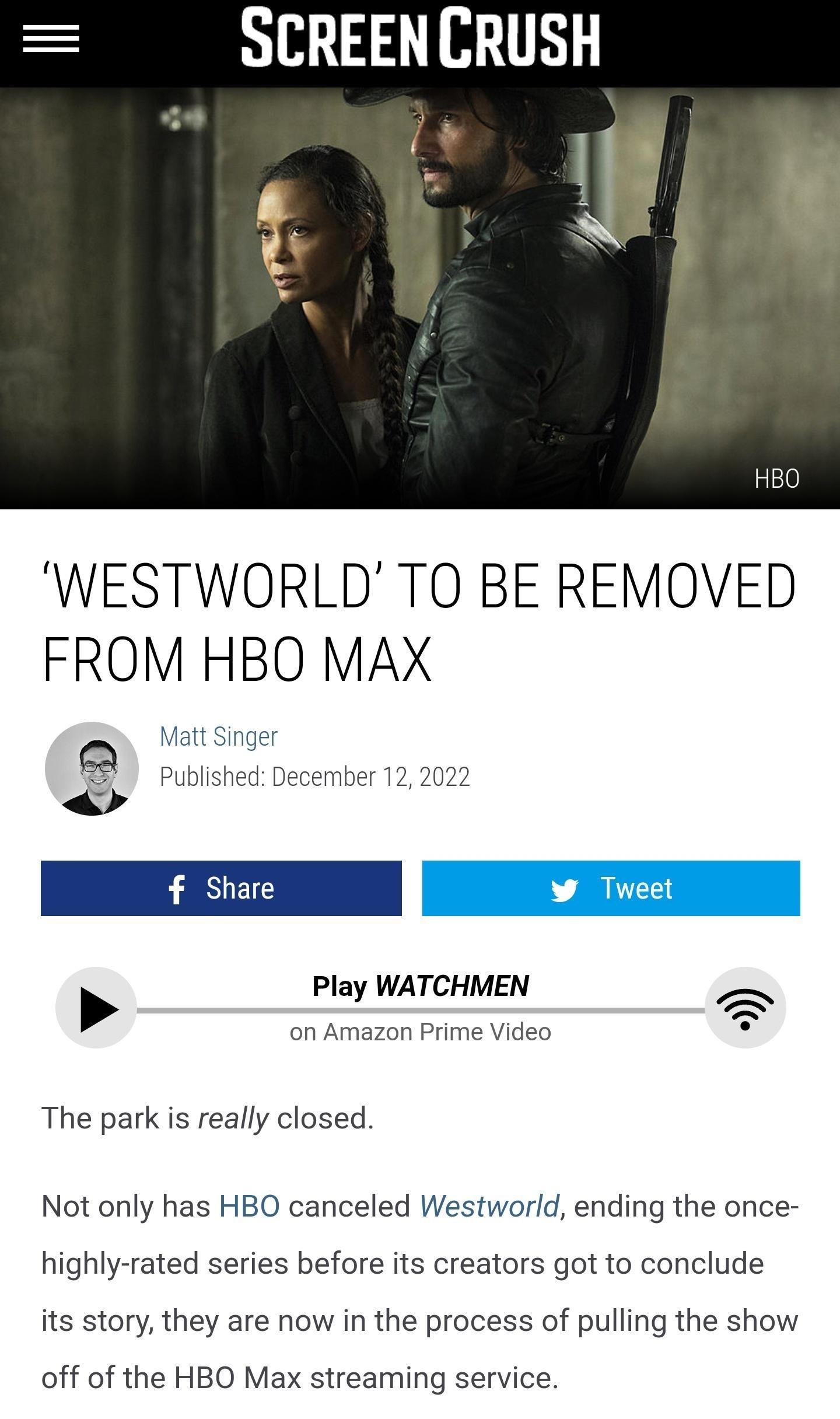 SCREENCRUSH WESTWORLD TO BE REMOVED FROM HBO MAX Play WATCHMEN on Amazon Prime Video The park is really closed Not only has HBO canceled Westworld ending the once highly rated series before its creators got to conclude its story they are now in the process of pulling the show off of the HBO Max streaming service