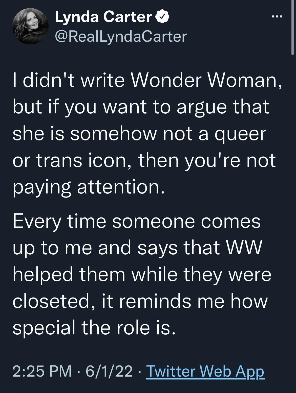 7 Lynda Carter ReallLyndaCarter Wolfela R ViqitWelale T o aal TaR but if you want to argue that she is somehow not a queer or trans icon then youre not paying attention Every time someone comes up to me and says that WW helped them while they were closeted it reminds me how special the role is 225 PM 6122 Twitter Web App