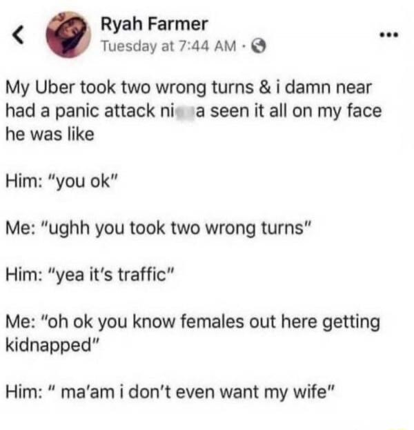 My Uber took two wrong turns & i damn near had a panic attack ni a seen it all on my face he was like
Him: 