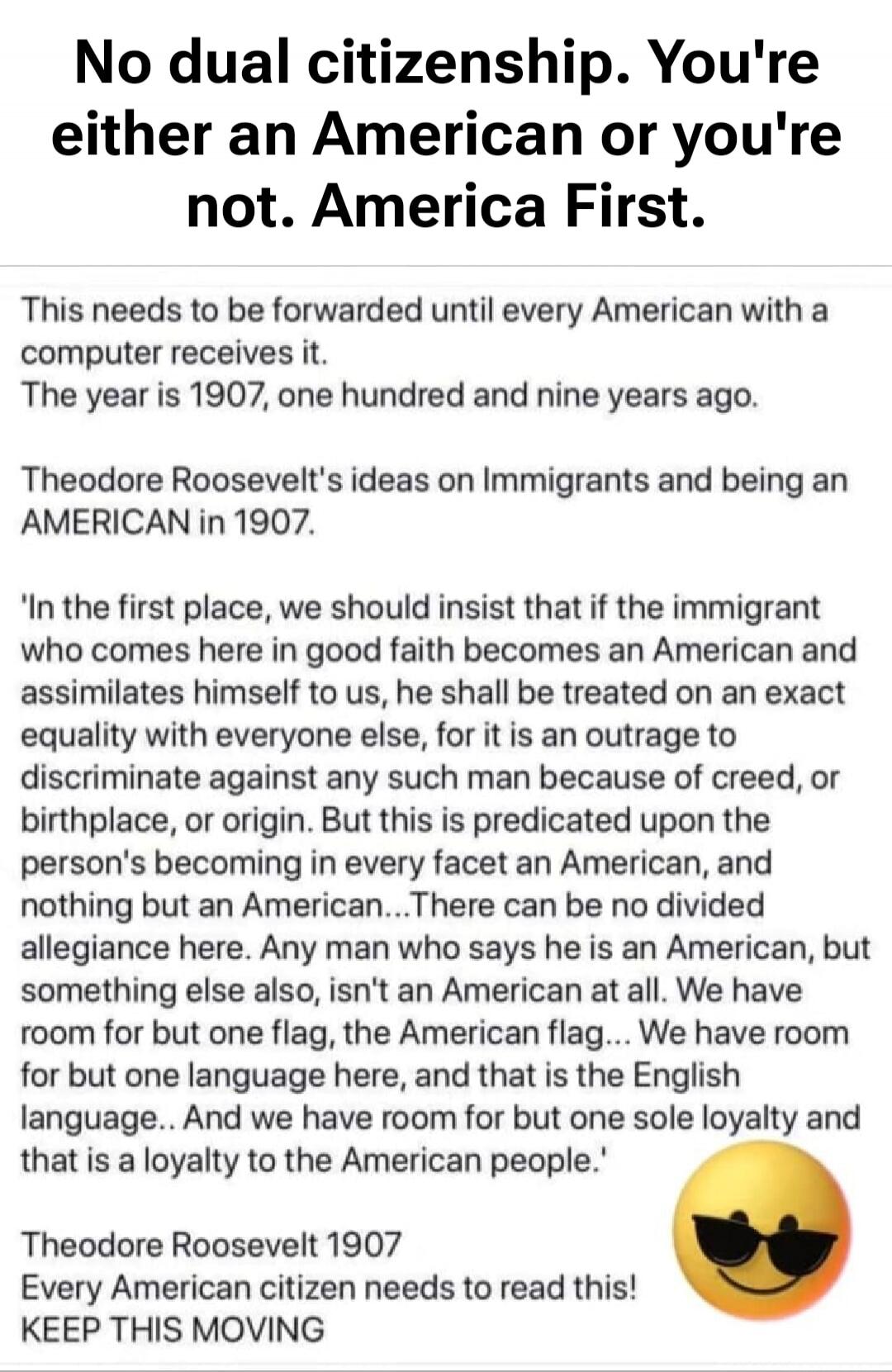 No dual citizenship. You're either an American or you're not. America First.
This needs to be forwarded until every American with a computer receives it.
The year is 1907, one hundred and nine years ago.
Theodore Roosevelt's ideas on Immigrants and being an AMERICAN in 1907.
'In the first place, we should insist that if the immigrant who comes here