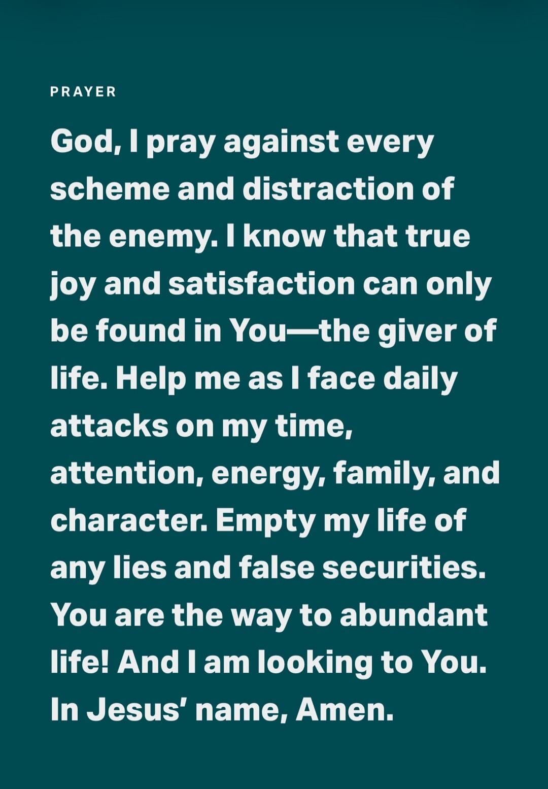 PRAYER God, I pray against every scheme and distraction of the enemy. I know that true joy and satisfaction can only be found in You—the giver of life. Help me as I face daily attacks on my time, attention, energy, family, and character. Empty my life of any lies and false securities. You are the way to abundant life! And I am looking to You. In Je