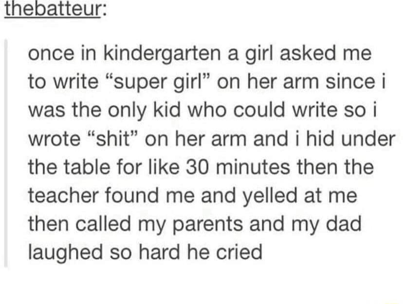 thebatteur once in kindergarten a girl asked me to write super girl on her arm since i was the only kid who could write so i wrote shit on her arm and i hid under the table for like 30 minutes then the teacher found me and yelled at me then called my parents and my dad laughed so hard he cried