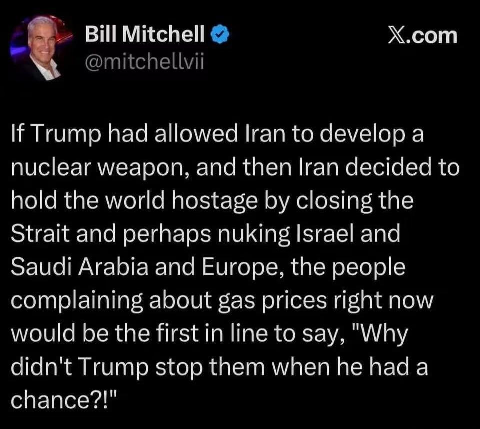 Bill Mitchell @mitchellvii X.com If Trump had allowed Iran to develop a nuclear weapon, and then Iran decided to hold the world hostage by closing the Strait and perhaps nuking Israel and Saudi Arabia and Europe, the people complaining about gas prices right now would be the first in line to say, 