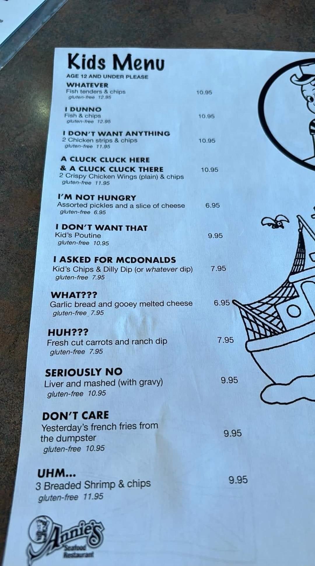 Kids Menu ymaTeven soume 1DONT WANT ANYTHING A CLUCK cLucK HERE A cluck cLuck THERE o zzicncnn Wings plain chips IM NOT HUNGRY Assorted pokes and asica of chessa 695 1 DONT WANT THAT Kids Poutine 055 e e 1095 1 ASKED FOR MCDONALDS Kids Chips Dill Dip or whatever dip 795 uen we 795 WHAT2 Garlc bread and gooey melted cheese 695 guten fe 795 HUH Fresh cut carrots and ranch dip 795 outen fra 795 SERIO