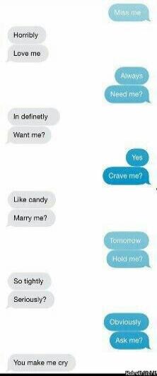 Miss me? Horribly. Love me? Always. Need me? Indefinitely. Want me? Yes. Crave me? Like candy. Marry me? Tomorrow. Hold me? So tightly. Seriously? Obviously. Ask me? You make me cry.