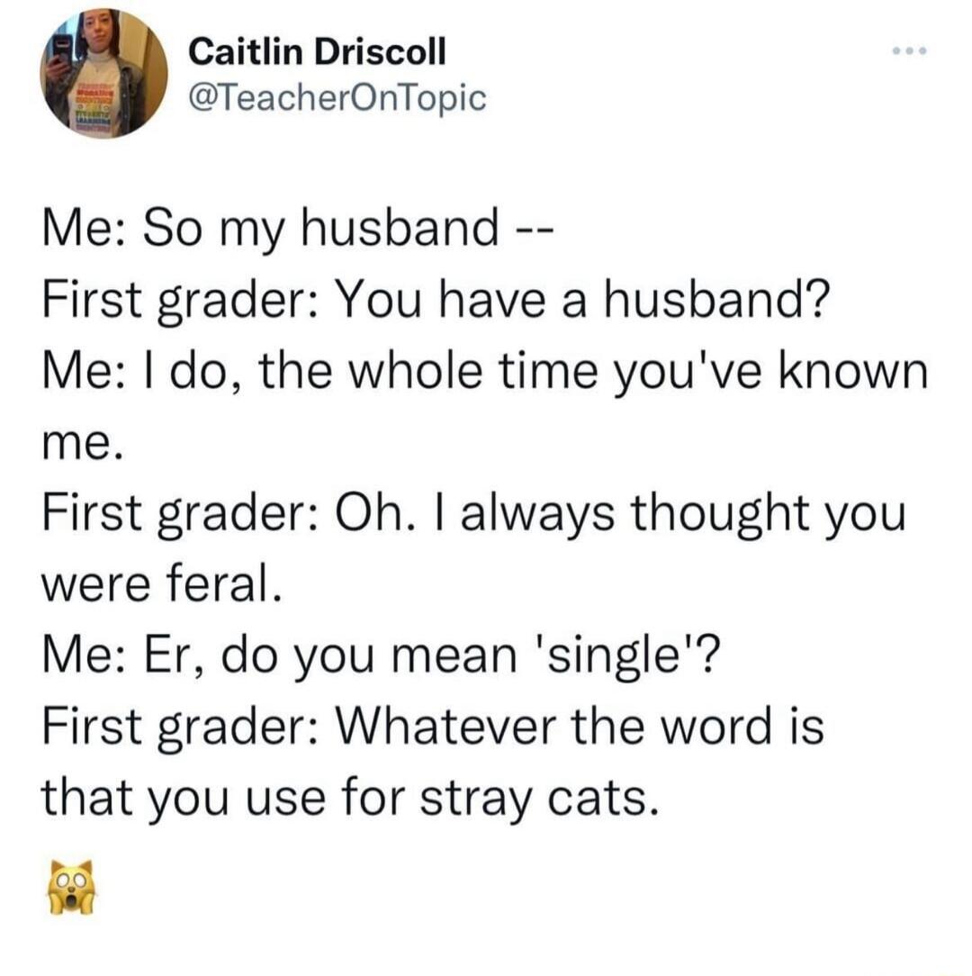 Caitlin Driscoll TeacherOnTopic Me So my husband First grader You have a husband Me do the whole time youve known me First grader Oh always thought you were feral Me Er do you mean single First grader Whatever the word is that you use for stray cats