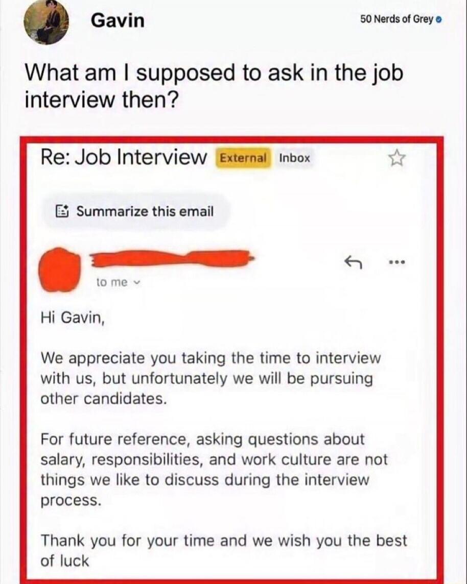 What am I supposed to ask in the job interview then? Re: Job Interview (External) Inbox Hi Gavin, We appreciate you taking the time to interview with us, but unfortunately we will be pursuing other candidates. For future reference, asking questions about salary, responsibilities, and work culture are not things we like to discuss during the intervi