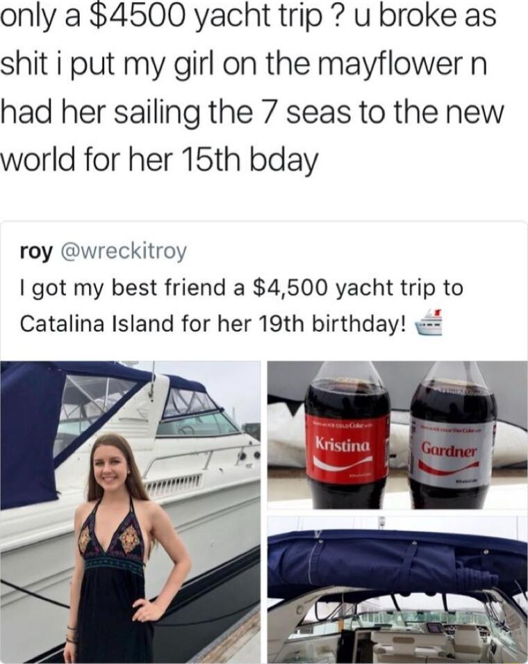 only a 4500 yacht trip u broke as shit i put my girl on the mayflower n had her sailing the 7 seas to the new world for her 15th bday roy wreckitroy got my best friend a 4500 yacht trip to Catalina Island for her 19th birthday a