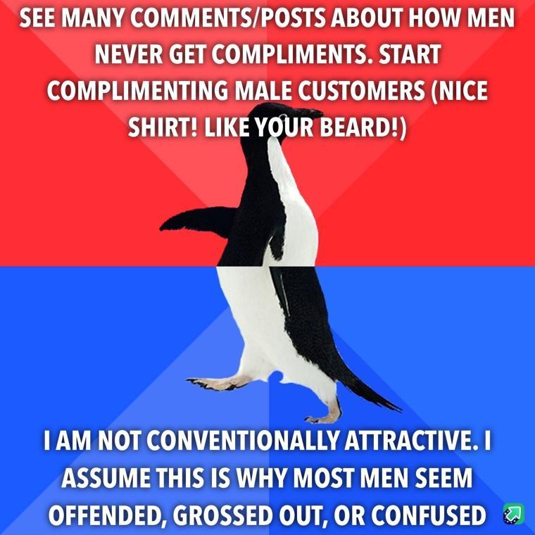 SEE MANY COMMENTSPOSTS ABOUT HOW MEN NEVER GET COMPLIMENTS START COMPLIMENTING MALE CUSTOMERS NICE SHIRT LIKE YOURBEARD IAM NOT CONVENTIONALLY ATTRACTIVE ASSUME THIS IS WHY MOST MEN SEEM OFFENDED GROSSED OUT OR CONFUSED