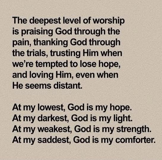 The deepest level of worship is praising God through the pain, thanking God through the trials, trusting Him when we're tempted to lose hope, and loving Him, even when He seems distant. At my lowest, God is my hope. At my darkest, God is my light. At my weakest, God is my strength. At my saddest, God is my comforter.