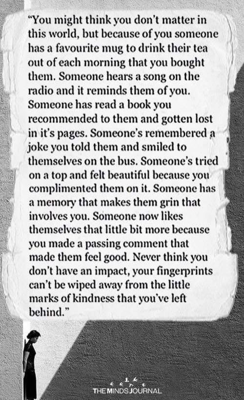 You might think you don't matter in this world, but because of you someone has a favourite mug to drink their tea out of each morning that you bought them. Someone hears a song on the radio and it reminds them of you. Someone has read a book you recommended to them and gotten lost in it's pages. Someone's remembered a joke you told them and smiled 