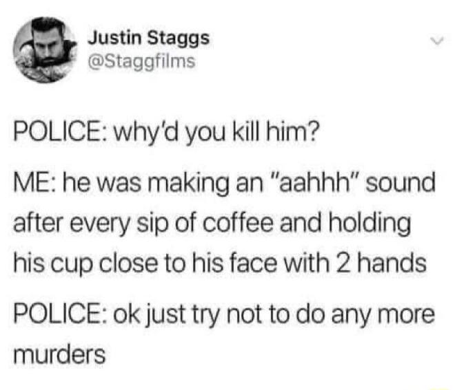 Justin Staggs Staggfilms POLICE whyd you kill him ME he was making an aahhh sound after every sip of coffee and holding his cup close to his face with 2 hands POLICE ok just try not to do any more murders