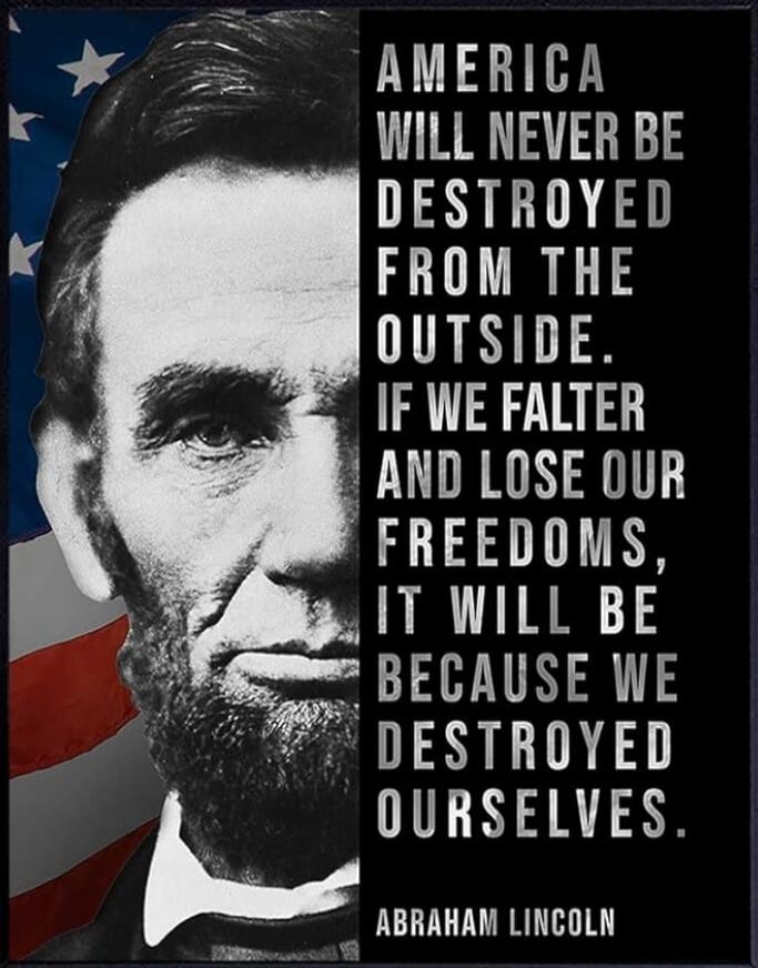 AMERICA WILL NEVER BE DESTROYED FROM THE OUTSIDE. IF WE FALTER AND LOSE OUR FREEDOMS, IT WILL BE BECAUSE WE DESTROYED OURSELVES.
ABRAHAM LINCOLN
