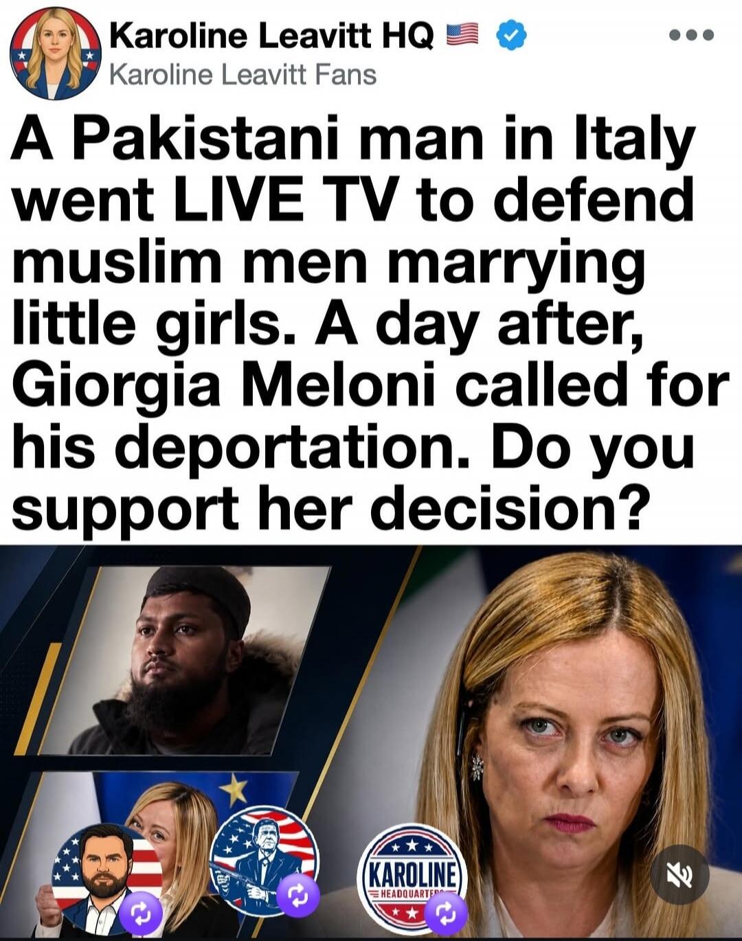 Karoline Leavitt HQ Karoline Leavitt Fans A Pakistani man in Italy went LIVE TV to defend muslim men marrying little girls. A day after, Giorgia Meloni called for his deportation. Do you support her decision?