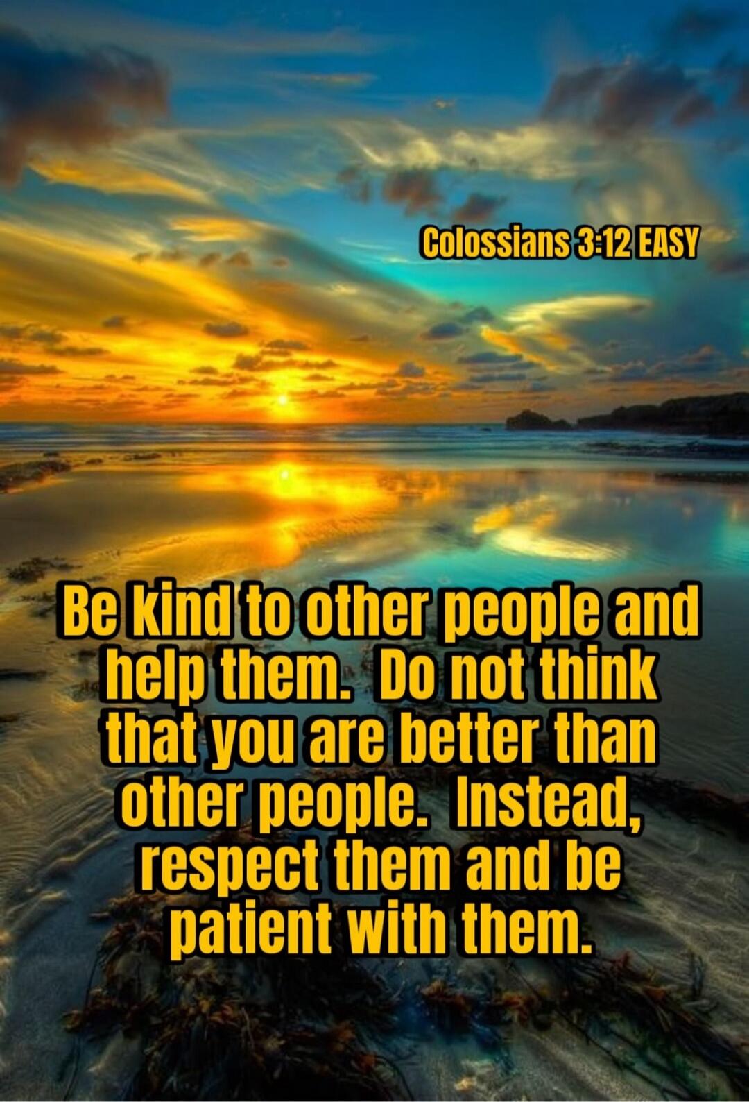 Colossians 3:12 EASY Be kind to other people and help them. Do not think that you are better than other people. Instead, respect them and be patient with them.