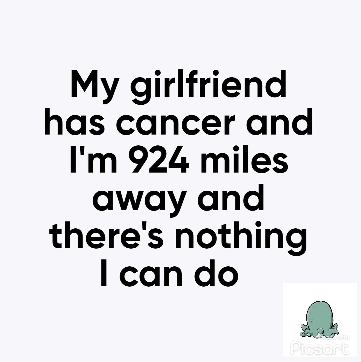 My girlfriend has cancer and Im 924 miles away and theres nothing l can do