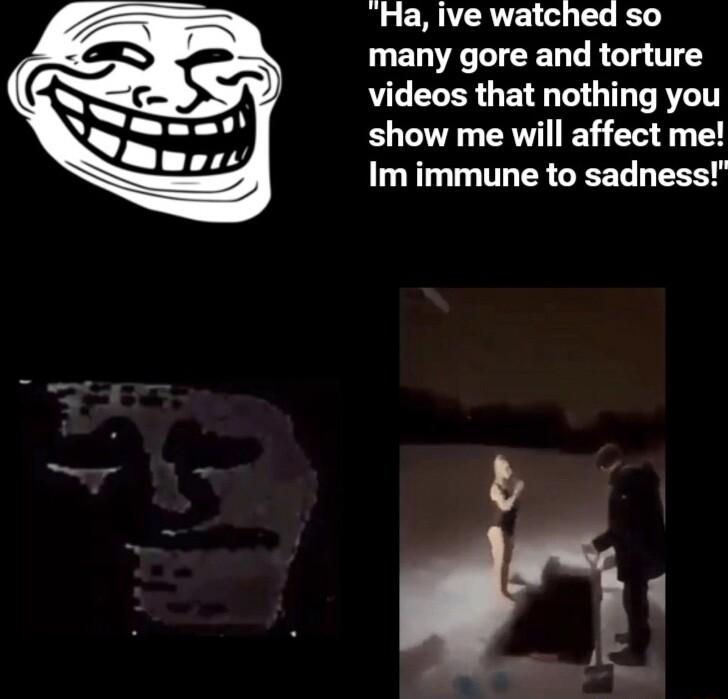 Ha ive watched so many gore and torture videos that nothing you show me will affect me Im immune to sadness