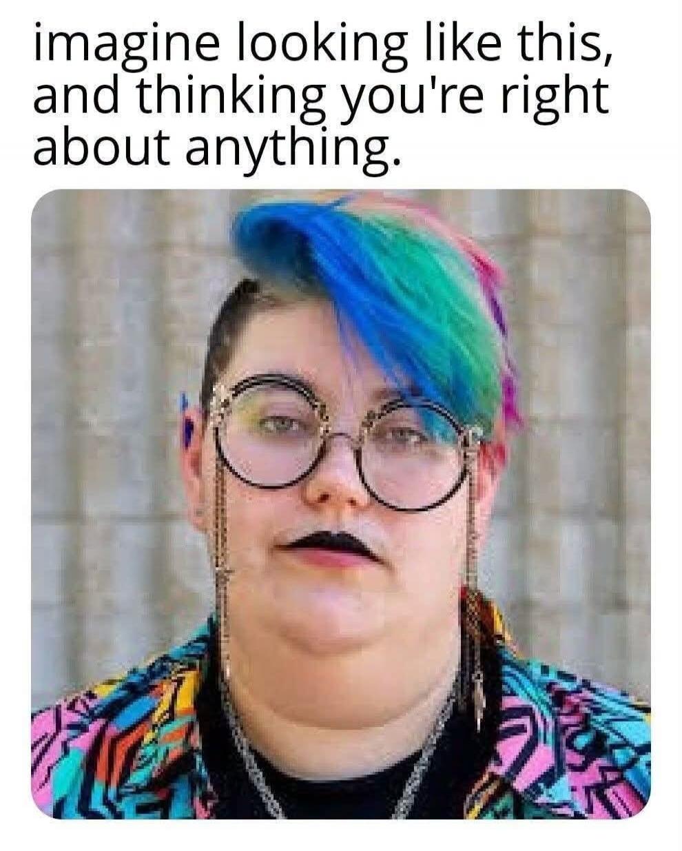 imagine looking like this, and thinking you're right about anything.
