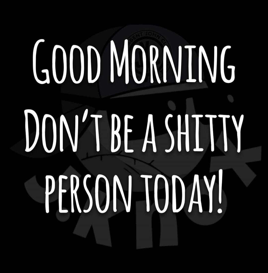 GOOD MORNING DON'T BE A SHITTY PERSON TODAY!