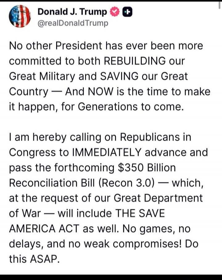 Donald J. Trump @realDonaldTrump No other President has ever been more committed to both REBUILDING our Great Military and SAVING our Great Country — And NOW is the time to make it happen, for Generations to come. I am hereby calling on Republicans in Congress to IMMEDIATELY advance and pass the forthcoming $350 Billion Reconciliation Bill (Recon 3