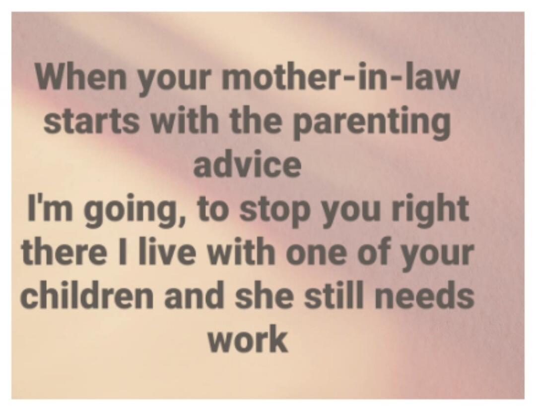 When your mother-in-law starts with the parenting advice I'm going, to stop you right there I live with one of your children and she still needs work
