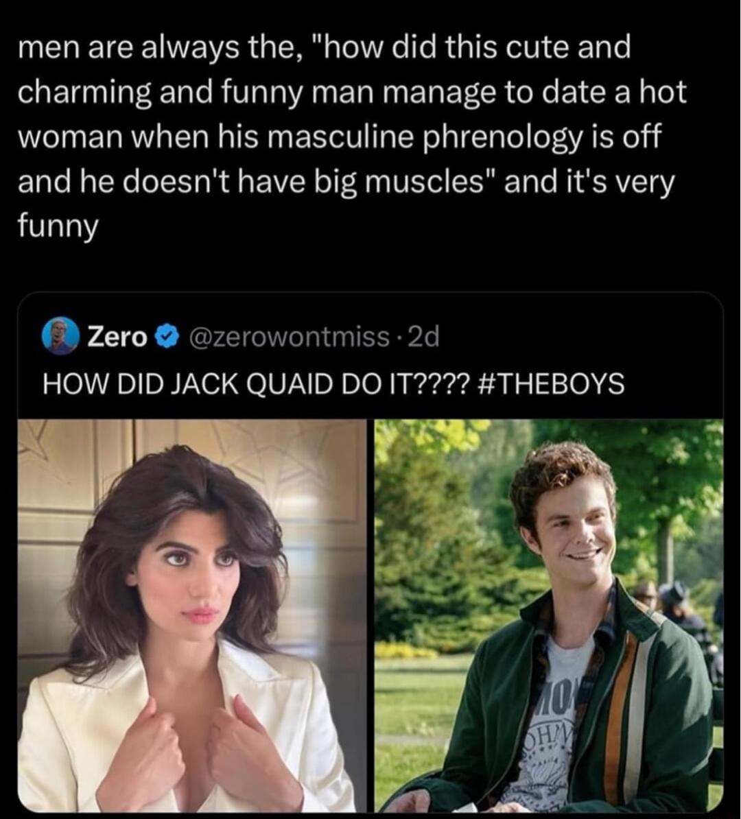men are always the how did this cute and charming and funny man manage to date a hot woman when his masculine phrenology is off and he doesnt have big muscles and its very funny Zero zerowontmiss 2d HOW DID JACK QUAID DO IT2 THEBOYS