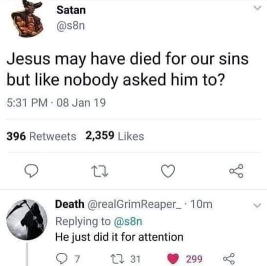 Satan s8n Jesus may have died for our sins but like nobody asked him to 531 PM 08 Jan 19 396 Retweets 2359 Likes Q B Q Death realGrimReaper_ 10m Replying to s8n He just did it for attention 8 uan 299 L
