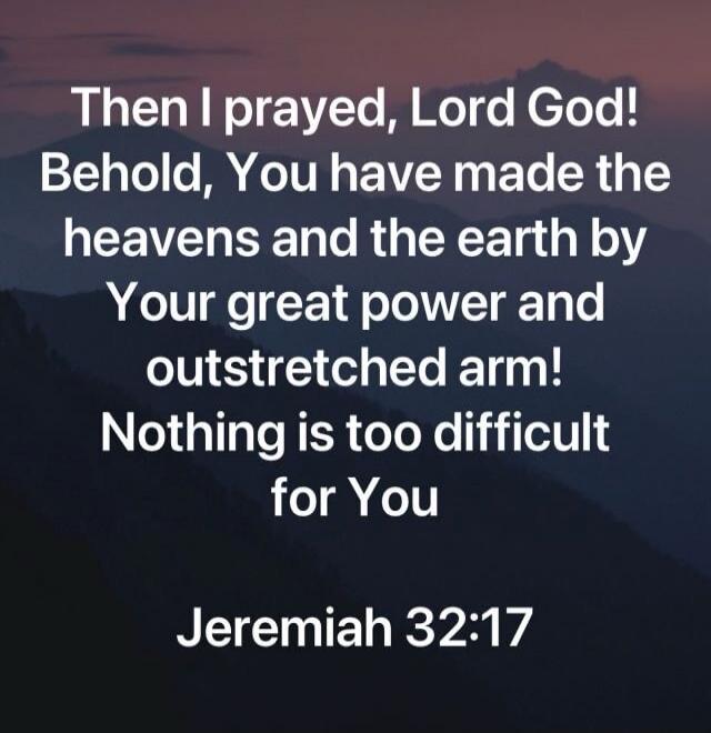 Then I prayed, Lord God! Behold, You have made the heavens and the earth by Your great power and outstretched arm! Nothing is too difficult for You Jeremiah 32:17