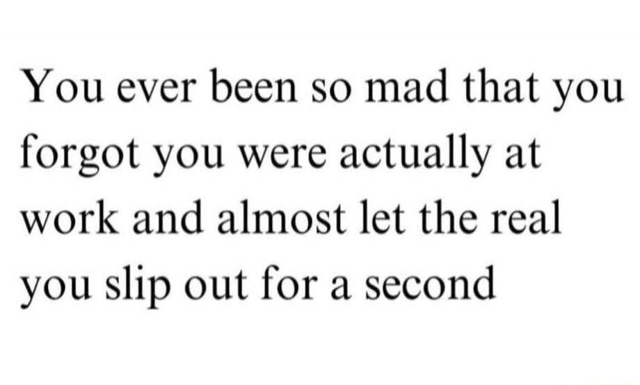 You ever been so mad that you forgot you were actually at work and almost let the real you slip out for a second