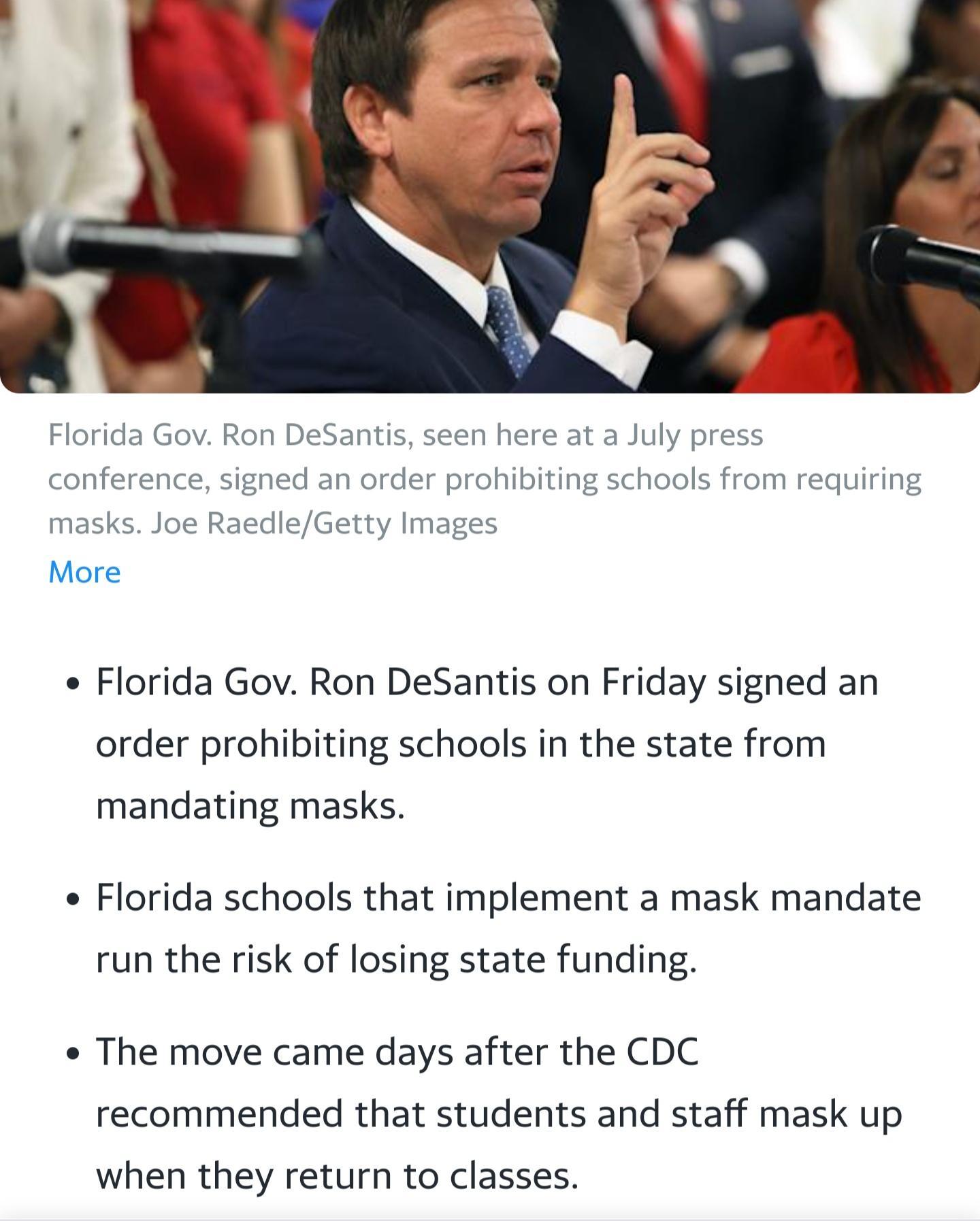 Florida Gov Ron DeSantis seen here at a July press conference signed an order prohibiting schools from requiring masks Joe RaedleGetty Images More e Florida Gov Ron DeSantis on Friday signed an order prohibiting schools in the state from mandating masks e Florida schools that implement a mask mandate run the risk of losing state funding e The move came days after the CDC recommended that students 