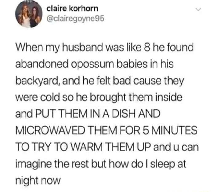claire korhorn clairegoyne9s When my husband was like 8 he found abandoned opossum babies in his backyard and he felt bad cause they were cold so he brought them inside and PUT THEM IN A DISH AND MICROWAVED THEM FOR 5 MINUTES TO TRY TO WARM THEM UP and u can imagine the rest but how do sleep at night now