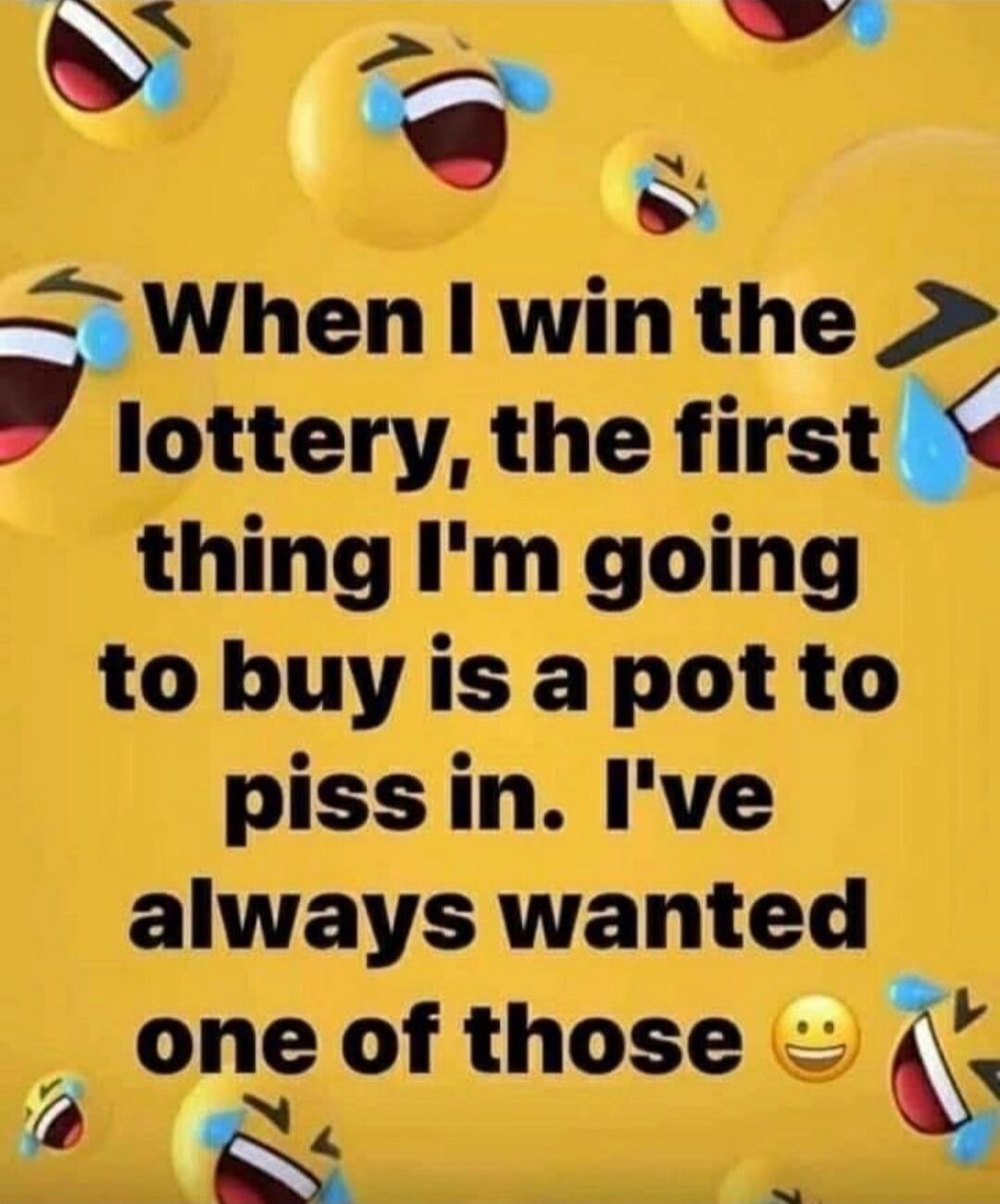 When I win the lottery, the first thing I'm going to buy is a pot to piss in. I've always wanted one of those