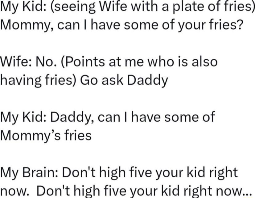 My Kid seeing Wife with a plate of fries Mommy can have some of your fries Wife No Points at me who is also having fries Go ask Daddy My Kid Daddy can have some of Mommys fries My Brain Dont high five your kid right now Dont high five your kid right now