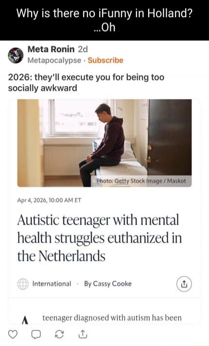 Why is there no iFunny in Holland? ...Oh. Meta Ronin 2d Metapocalypse Subscribe. 2026: they'll execute you for being too socially awkward. Photo: Getty Stock Image / Maskot. Apr 4, 2026, 10:00 AM ET. Autistic teenager with mental health struggles euthanized in the Netherlands. International By Cassy Cooke. teenager diagnosed with autism has been