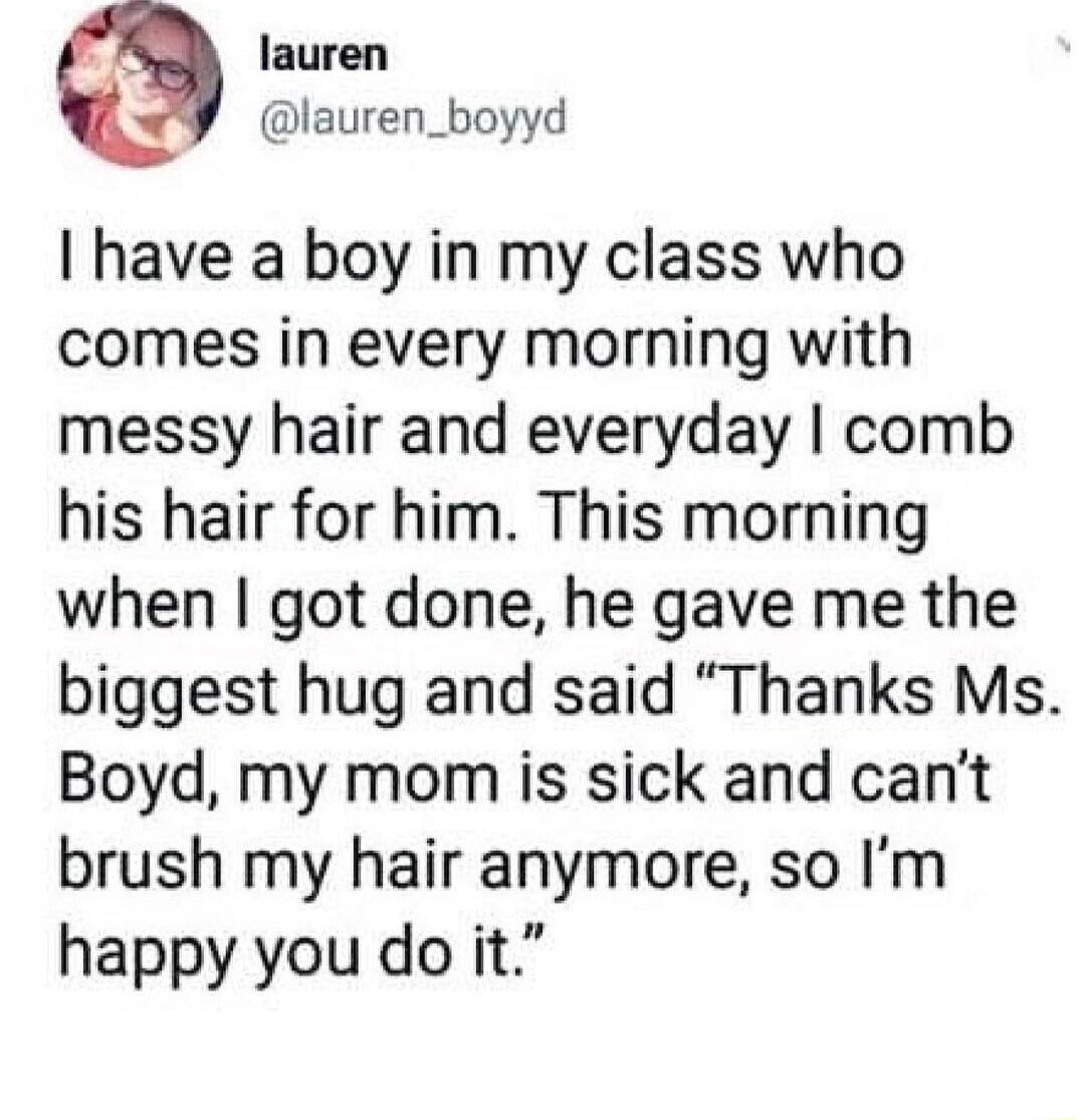 5 lauren lauren_boyyd have a boy in my class who comes in every morning with messy hair and everyday comb his hair for him This morning when got done he gave me the biggest hug and said Thanks Ms Boyd my mom is sick and cant brush my hair anymore so Im happy you do it