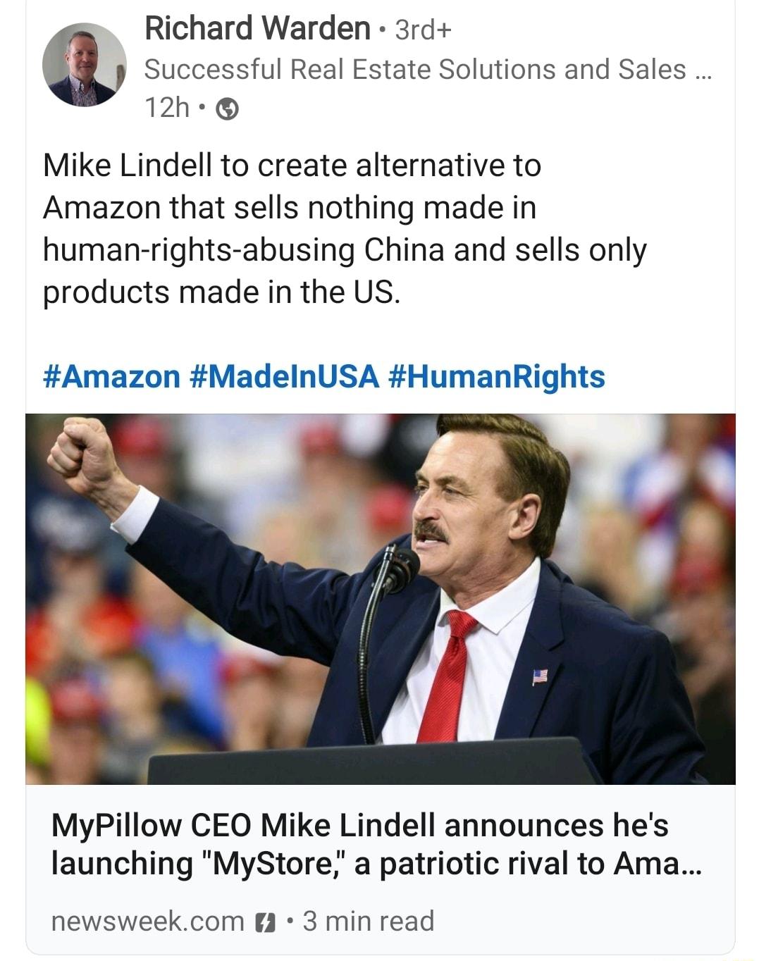 Richard Warden 3rd a Successful Real Estate Solutions and Sales 12h Mike Lindell to create alternative to Amazon that sells nothing made in human rights abusing China and sells only products made in the US Amazon MadelnUSA HumanRights MyPillow CEO Mike Lindell announces hes launching MyStore a patriotic rival to Ama newsweekcom 3 3 min read