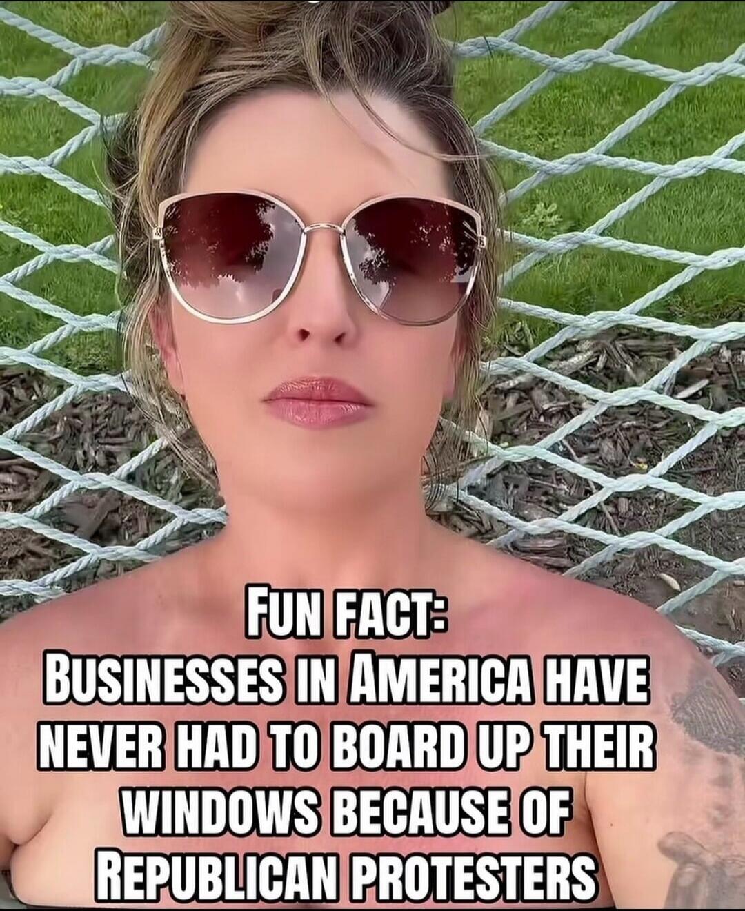 FUN FACT: BUSINESSES IN AMERICA HAVE NEVER HAD TO BOARD UP THEIR WINDOWS BECAUSE OF REPUBLICAN PROTESTERS