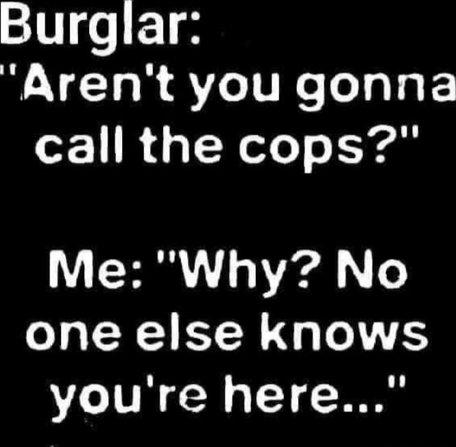 Burglar: 'Aren't you gonna call the cops?' Me: 'Why? No one else knows you're here...'